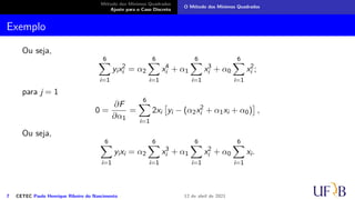 Método dos Mínimos Quadrados
Ajuste para o Caso Discreto
O Método dos Mínimos Quadrados
Exemplo
Ou seja,
6
X
i=1
yix2
i = α2
6
X
i=1
x4
i + α1
6
X
i=1
x3
i + α0
6
X
i=1
x2
i ;
para j = 1
0 =
∂F
∂α1
=
6
X
i=1
2xi

yi − (α2x2
i + α1xi + α0)

,
Ou seja,
6
X
i=1
yixi = α2
6
X
i=1
x3
i + α1
6
X
i=1
x2
i + α0
6
X
i=1
xi.
7 CETEC Paulo Henrique Ribeiro do Nascimento 12 de abril de 2021
 