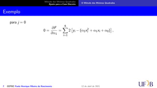 Método dos Mínimos Quadrados
Ajuste para o Caso Discreto
O Método dos Mínimos Quadrados
Exemplo
para j = 0
0 =
∂F
∂α1
=
6
X
i=1
2

yi − (α2x2
i + α1xi + α0)

,
7 CETEC Paulo Henrique Ribeiro do Nascimento 12 de abril de 2021
 