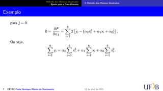 Método dos Mínimos Quadrados
Ajuste para o Caso Discreto
O Método dos Mínimos Quadrados
Exemplo
para j = 0
0 =
∂F
∂α1
=
6
X
i=1
2

yi − (α2x2
i + α1xi + α0)

,
Ou seja,
6
X
i=1
yi = α2
6
X
i=1
x2
i + α1
6
X
i=1
xi + α0
6
X
i=1
x0
i .
7 CETEC Paulo Henrique Ribeiro do Nascimento 12 de abril de 2021
 