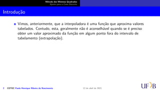 Método dos Mínimos Quadrados
Ajuste para o Caso Discreto
Introdução
Vimos, anteriormente, que a interpoladora é uma função que aproxima valores
tabelados. Contudo, esta, geralmente não é aconselhável quando se é preciso
obter um valor aproximado da função em algum ponto fora do intervalo de
tabelamento (extrapolação).
2 CETEC Paulo Henrique Ribeiro do Nascimento 12 de abril de 2021
 