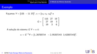 Método dos Mínimos Quadrados
Ajuste para o Caso Discreto
O Método dos Mínimos Quadrados
Exemplo
Façamos Y = [135 − 11 37]t, α = [α2 α1 α0]t e
G =


115 27 19
27 19 3
19 3 6


A solução do sistema G Y = α é:
α = G−1
Y = [1, 26785714 − 2, 95357143 3, 62857143]t
.
7 CETEC Paulo Henrique Ribeiro do Nascimento 12 de abril de 2021
 