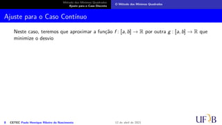 Método dos Mínimos Quadrados
Ajuste para o Caso Discreto
O Método dos Mínimos Quadrados
Ajuste para o Caso Contínuo
Neste caso, teremos que aproximar a função f : [a, b] → R por outra g : [a, b] → R que
minimize o desvio
8 CETEC Paulo Henrique Ribeiro do Nascimento 12 de abril de 2021
 
