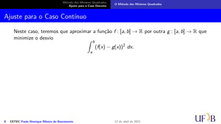 Método dos Mínimos Quadrados
Ajuste para o Caso Discreto
O Método dos Mínimos Quadrados
Ajuste para o Caso Contínuo
Neste caso, teremos que aproximar a função f : [a, b] → R por outra g : [a, b] → R que
minimize o desvio Z b
a
(f(x) − g(x))2
dx.
8 CETEC Paulo Henrique Ribeiro do Nascimento 12 de abril de 2021
 