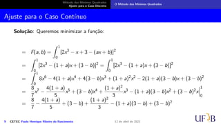 Método dos Mínimos Quadrados
Ajuste para o Caso Discreto
O Método dos Mínimos Quadrados
Ajuste para o Caso Contínuo
Solução: Queremos minimizar a função:
= F(a, b) =
Z 1
0
[2x3
− x + 3 − (ax + b)]2
=
Z 1
0
[2x3
− (1 + a)x + (3 − b)]2
=
Z 1
0
[2x3
− (1 + a)x + (3 − b)]2
=
Z 1
0
8x6
− 4(1 + a)x4
+ 4(3 − b)x3
+ (1 + a)2
x2
− 2(1 + a)(3 − b)x + (3 − b)2
=
8
7
x7 −
4(1 + a)
5
x5 + (3 − b)x4 +
(1 + a)2
3
x3 − (1 + a)(3 − b)x2 + (3 − b)2x
 