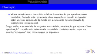 Método dos Mínimos Quadrados
Ajuste para o Caso Discreto
Introdução
Vimos, anteriormente, que a interpoladora é uma função que aproxima valores
tabelados. Contudo, esta, geralmente não é aconselhável quando se é preciso
obter um valor aproximado da função em algum ponto fora do intervalo de
tabelamento (extrapolação).
Surge, então, a necessidade de se ajustar a esta tabela, uma função que seja uma “boa
aproximação”, considerando determinada propriedade constatada nesta, e que nos
permita “extrapolar” com certa margem de segurança.
2 CETEC Paulo Henrique Ribeiro do Nascimento 12 de abril de 2021
 