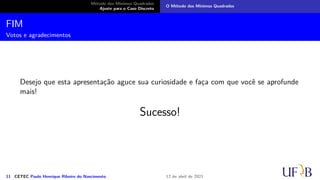 Método dos Mínimos Quadrados
Ajuste para o Caso Discreto
O Método dos Mínimos Quadrados
Ajuste para o Caso Contínuo
Analogamente ao caso discreto, devemos anular as derivadas com respeito aos
coeficientes da função de ajuste g. Assim,
0 =
∂F
∂a
=
−4
5
+
2
3
(1 + a) − (3 − b) ⇒ 47 = 10a + 15b.
0 =
∂F
∂b
= −1 + (1 + a) − 2(3 − b) ⇒ 6 = a + 2b
Portanto, a =
4
5
e b =
13
5
.
9 CETEC Paulo Henrique Ribeiro do Nascimento 12 de abril de 2021
 