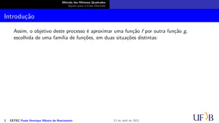 Método dos Mínimos Quadrados
Ajuste para o Caso Discreto
Introdução
Assim, o objetivo deste processo é aproximar uma função f por outra função g,
escolhida de uma família de funções, em duas situações distintas:
3 CETEC Paulo Henrique Ribeiro do Nascimento 12 de abril de 2021
 