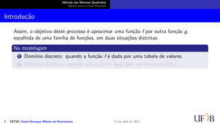 Método dos Mínimos Quadrados
Ajuste para o Caso Discreto
Introdução
Assim, o objetivo deste processo é aproximar uma função f por outra função g,
escolhida de uma família de funções, em duas situações distintas:
Na modelagem
1 Domínio discreto: quando a função f é dada por uma tabela de valores.
2 Domínio contínuo: quando a função f é dada por sua forma analítica.
3 CETEC Paulo Henrique Ribeiro do Nascimento 12 de abril de 2021
 