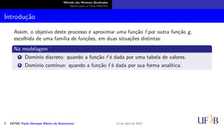 Método dos Mínimos Quadrados
Ajuste para o Caso Discreto
Introdução
Assim, o objetivo deste processo é aproximar uma função f por outra função g,
escolhida de uma família de funções, em duas situações distintas:
Na modelagem
1 Domínio discreto: quando a função f é dada por uma tabela de valores.
2 Domínio contínuo: quando a função f é dada por sua forma analítica.
3 CETEC Paulo Henrique Ribeiro do Nascimento 12 de abril de 2021
 