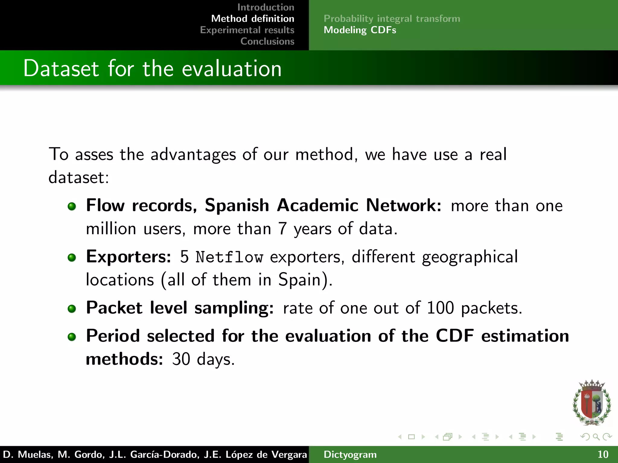 Introduction
Method deﬁnition
Experimental results
Conclusions
Probability integral transform
Modeling CDFs
Dataset for the evaluation
To asses the advantages of our method, we have use a real
dataset:
Flow records, Spanish Academic Network: more than one
million users, more than 7 years of data.
Exporters: 5 Netflow exporters, diﬀerent geographical
locations (all of them in Spain).
Packet level sampling: rate of one out of 100 packets.
Period selected for the evaluation of the CDF estimation
methods: 30 days.
D. Muelas, M. Gordo, J.L. Garc´ıa-Dorado, J.E. L´opez de Vergara Dictyogram 10
 