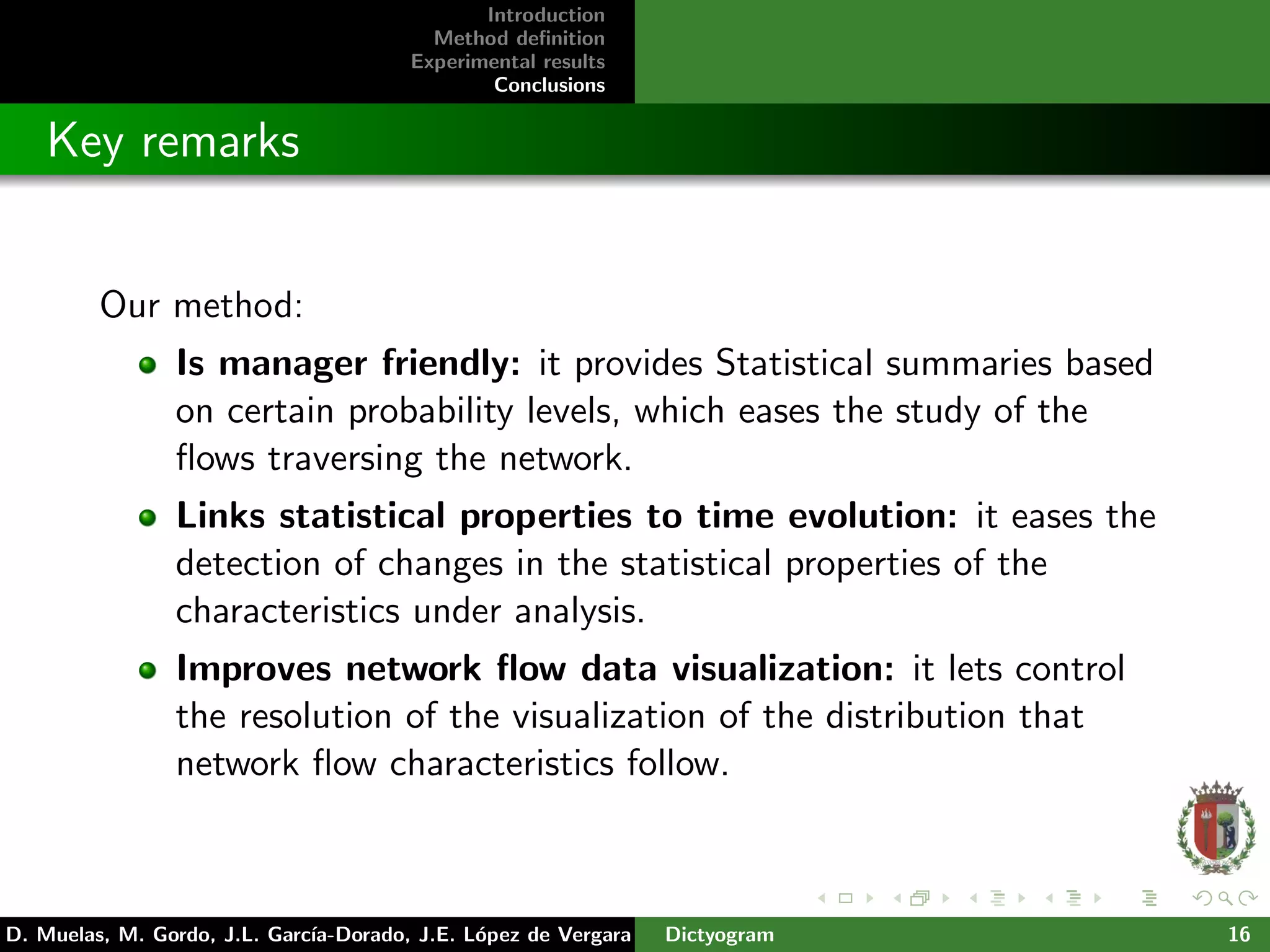 Introduction
Method deﬁnition
Experimental results
Conclusions
Key remarks
Our method:
Is manager friendly: it provides Statistical summaries based
on certain probability levels, which eases the study of the
ﬂows traversing the network.
Links statistical properties to time evolution: it eases the
detection of changes in the statistical properties of the
characteristics under analysis.
Improves network ﬂow data visualization: it lets control
the resolution of the visualization of the distribution that
network ﬂow characteristics follow.
D. Muelas, M. Gordo, J.L. Garc´ıa-Dorado, J.E. L´opez de Vergara Dictyogram 16
 