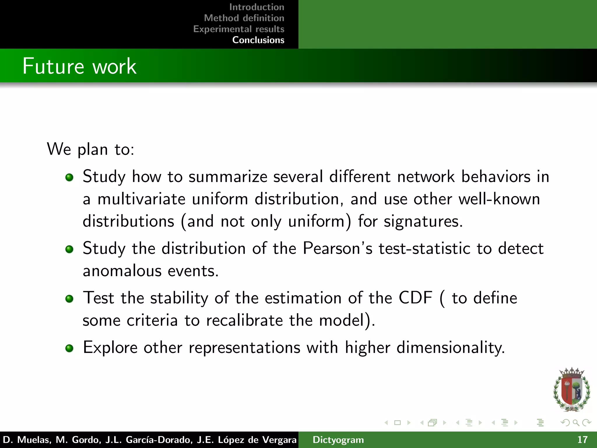 Introduction
Method deﬁnition
Experimental results
Conclusions
Future work
We plan to:
Study how to summarize several diﬀerent network behaviors in
a multivariate uniform distribution, and use other well-known
distributions (and not only uniform) for signatures.
Study the distribution of the Pearson’s test-statistic to detect
anomalous events.
Test the stability of the estimation of the CDF ( to deﬁne
some criteria to recalibrate the model).
Explore other representations with higher dimensionality.
D. Muelas, M. Gordo, J.L. Garc´ıa-Dorado, J.E. L´opez de Vergara Dictyogram 17
 