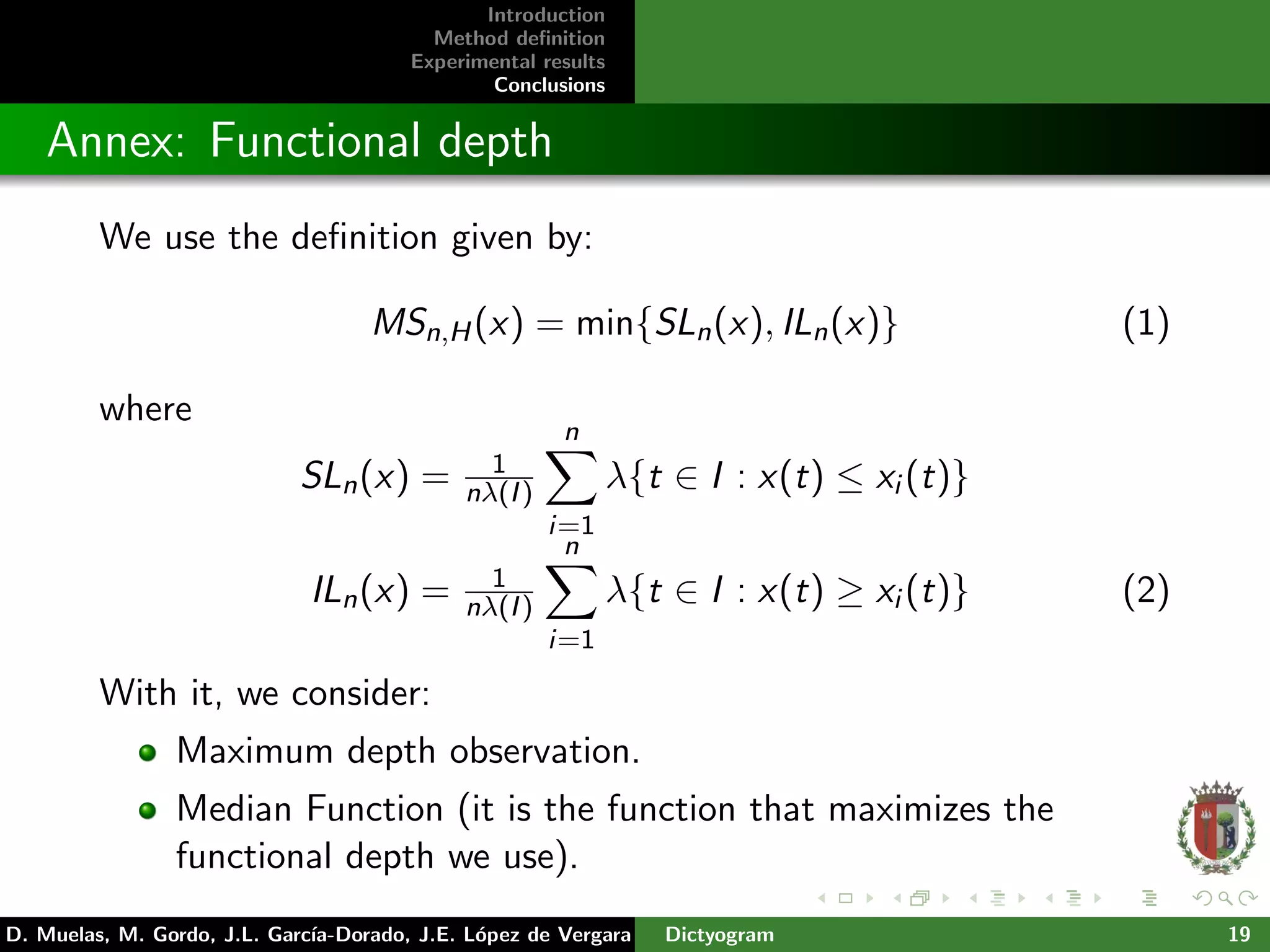 Introduction
Method deﬁnition
Experimental results
Conclusions
Annex: Functional depth
We use the deﬁnition given by:
MSn,H(x) = min{SLn(x), ILn(x)} (1)
where
SLn(x) = 1
nλ(I)
n
i=1
λ{t ∈ I : x(t) ≤ xi (t)}
ILn(x) = 1
nλ(I)
n
i=1
λ{t ∈ I : x(t) ≥ xi (t)} (2)
With it, we consider:
Maximum depth observation.
Median Function (it is the function that maximizes the
functional depth we use).
D. Muelas, M. Gordo, J.L. Garc´ıa-Dorado, J.E. L´opez de Vergara Dictyogram 19
 