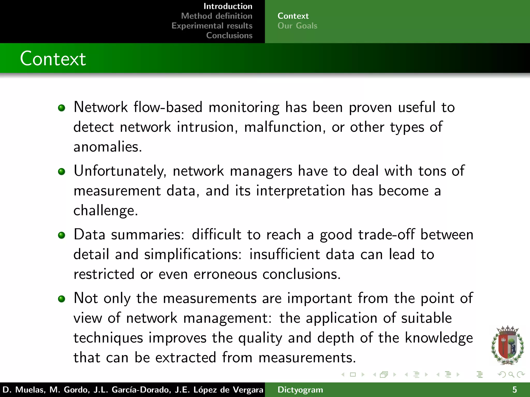Introduction
Method deﬁnition
Experimental results
Conclusions
Context
Our Goals
Context
Network ﬂow-based monitoring has been proven useful to
detect network intrusion, malfunction, or other types of
anomalies.
Unfortunately, network managers have to deal with tons of
measurement data, and its interpretation has become a
challenge.
Data summaries: diﬃcult to reach a good trade-oﬀ between
detail and simpliﬁcations: insuﬃcient data can lead to
restricted or even erroneous conclusions.
Not only the measurements are important from the point of
view of network management: the application of suitable
techniques improves the quality and depth of the knowledge
that can be extracted from measurements.
D. Muelas, M. Gordo, J.L. Garc´ıa-Dorado, J.E. L´opez de Vergara Dictyogram 5
 