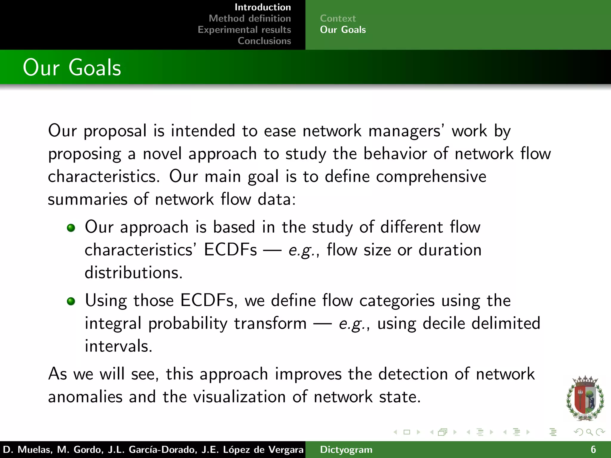 Introduction
Method deﬁnition
Experimental results
Conclusions
Context
Our Goals
Our Goals
Our proposal is intended to ease network managers’ work by
proposing a novel approach to study the behavior of network ﬂow
characteristics. Our main goal is to deﬁne comprehensive
summaries of network ﬂow data:
Our approach is based in the study of diﬀerent ﬂow
characteristics’ ECDFs — e.g., ﬂow size or duration
distributions.
Using those ECDFs, we deﬁne ﬂow categories using the
integral probability transform — e.g., using decile delimited
intervals.
As we will see, this approach improves the detection of network
anomalies and the visualization of network state.
D. Muelas, M. Gordo, J.L. Garc´ıa-Dorado, J.E. L´opez de Vergara Dictyogram 6
 