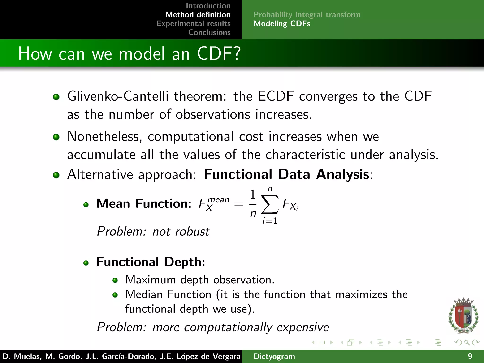 Introduction
Method deﬁnition
Experimental results
Conclusions
Probability integral transform
Modeling CDFs
How can we model an CDF?
Glivenko-Cantelli theorem: the ECDF converges to the CDF
as the number of observations increases.
Nonetheless, computational cost increases when we
accumulate all the values of the characteristic under analysis.
Alternative approach: Functional Data Analysis:
Mean Function: Fmean
X =
1
n
n
i=1
FXi
Problem: not robust
Functional Depth:
Maximum depth observation.
Median Function (it is the function that maximizes the
functional depth we use).
Problem: more computationally expensive
D. Muelas, M. Gordo, J.L. Garc´ıa-Dorado, J.E. L´opez de Vergara Dictyogram 9
 