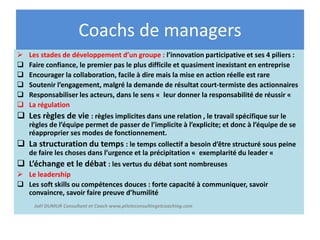  Les stades de développement d’un groupe : l’innovation participative et ses 4 piliers :
 Faire confiance, le premier pas le plus difficile et quasiment inexistant en entreprise
 Encourager la collaboration, facile à dire mais la mise en action réelle est rare
 Soutenir l’engagement, malgré la demande de résultat court-termiste des actionnaires
 Responsabiliser les acteurs, dans le sens « leur donner la responsabilité de réussir «
 La régulation
 Les règles de vie : règles implicites dans une relation , le travail spécifique sur le
règles de l’équipe permet de passer de l’implicite à l’explicite; et donc à l’équipe de se
réapproprier ses modes de fonctionnement.
 La structuration du temps : le temps collectif a besoin d’être structuré sous peine
de faire les choses dans l’urgence et la précipitation « exemplarité du leader «
 L’échange et le débat : les vertus du débat sont nombreuses
 Le leadership
 Les soft skills ou compétences douces : forte capacité à communiquer, savoir
convaincre, savoir faire preuve d’humilité
Coachs de managers
Joël DUMUR Consultant et Coach www.piloteconsultingetcoaching.com
 