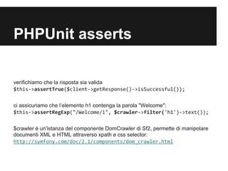 PHPUnit asserts

verifichiamo che la risposta sia valida
$this->assertTrue($client->getResponse()->isSuccessful());


ci assicuriamo che l’elemento h1 contenga la parola "Welcome":
$this->assertRegExp("/Welcome/i", $crawler->filter('h1')->text());


$crawler è un'istanza del componente DomCrawler di Sf2, permette di manipolare
documenti XML e HTML attraverso xpath e css selector:
http://symfony.com/doc/2.1/components/dom_crawler.html
 