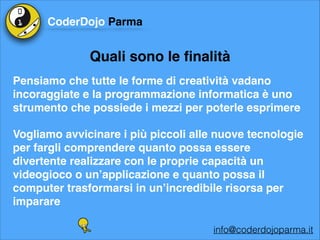 CoderDojo Parma

Quali sono le ﬁnalità
Pensiamo che tutte le forme di creatività vadano
incoraggiate e la programmazione informatica è uno
strumento che possiede i mezzi per poterle esprimere!
Vogliamo avvicinare i più piccoli alle nuove tecnologie
per fargli comprendere quanto possa essere
divertente realizzare con le proprie capacità un
videogioco o un’applicazione e quanto possa il
computer trasformarsi in un’incredibile risorsa per
imparare
info@coderdojoparma.it

 