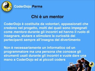CoderDojo Parma

Chi è un mentor
CoderDojo è costituita da volontari, appassionati che
credono nel progetto, molti dei quali sono impegnati
come mentors durante gli incontri ed hanno il ruolo di
insegnare, aiutare e stimolare la curiosità dei
partecipanti sempre all’insegna del divertimento!
Non è necessariamente un informatico od un
programmatore ma una persona che conosce gli
strumenti usati durante gli incontri e vuole dare una
mano a CoderDojo ed ai piccoli coders

 