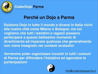 CoderDojo Parma

Perchè un Dojo a Parma
Esistono Dojo in tutto il mondo e diversi in Italia vicini
alla nostra città come Milano o Bologna, ma noi
vogliamo che tutti i bambini e ragazzi possano
partecipare a questo bellissimo momento di
divertimento ed imparare qualcosa che generalmente
non viene insegnato nei contesti scolastici!
Vorremmo poter organizzare incontri in tutti i comuni
di Parma per diffondere l’iniziativa ed agevolare le
partecipazioni
info@coderdojoparma.it

 