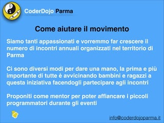 CoderDojo Parma

Come aiutare il movimento
Siamo tanti appassionati e vorremmo far crescere il
numero di incontri annuali organizzati nel territorio di
Parma!
Ci sono diversi modi per dare una mano, la prima e più
importante di tutte è avvicinando bambini e ragazzi a
questa iniziativa facendogli partecipare agli incontri!
Proponiti come mentor per poter afﬁancare i piccoli
programmatori durante gli eventi
info@coderdojoparma.it

 