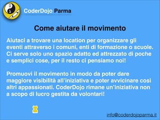 CoderDojo Parma

Come aiutare il movimento
Aiutaci a trovare una location per organizzare gli
eventi attraverso i comuni, enti di formazione o scuole.
Ci serve solo uno spazio adatto ed attrezzato di poche
e semplici cose, per il resto ci pensiamo noi!!
Promuovi il movimento in modo da poter dare
maggiore visibilità all’iniziativa e poter avvicinare così
altri appassionati. CoderDojo rimane un’iniziativa non
a scopo di lucro gestita da volontari!

info@coderdojoparma.it

 