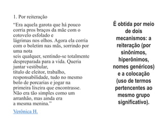 Coesão
lexical1. Por reiteração
“Era aquela garota que há pouco
corria pros braços da mãe com o
cotovelo esfolado e
lágrimas nos olhos. Agora ela corria
com o boletim nas mãs, sorrindo por
uma nota
seis qualquer, sentindo-se totalmente
despreparada para a vida. Queria
juntar vestibular,
título de eleitor, trabalho,
responsabilidade, tudo no mesmo
bolo de porcarias e jogar na
primeira lixeira que encontrasse.
Não era tão simples como um
arranhão, mas ainda era
a mesma menina.”
Verônica H.
É obtida por meio
de dois
mecanismos: a
reiteração (por
sinônimos,
hiperônimos,
nomes genéricos)
e a colocação
(uso de termos
pertencentes ao
mesmo grupo
significativo).
 