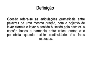 Definição
Coesão refere-se as articulações gramaticais entre
palavras de uma mesma oração, com o objetivo de
levar clareza e levar o sentido buscado pelo escritor. A
coesão busca a harmonia entre estes termos e é
percebida quando existe continuidade dos fatos
expostos.
 