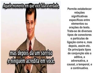 Coesão por
conjunçãoPermite estabelecer
relações
significativas
específicas entre
elementos ou
orações do texto.
Trata-se de diversos
tipos de conectores
e partículas de
ligação como e, mas
depois, assim etc.
Os principais tipos
de conjunção são a
aditiva, a
adversativa, a
causal, a temporal, e
a continuativa.
 