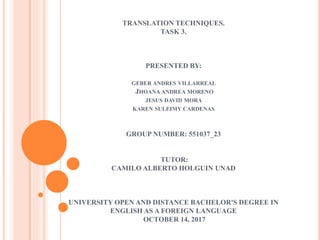 TRANSLATION TECHNIQUES.
TASK 3.
PRESENTED BY:
GEBER ANDRES VILLARREAL
JHOANA ANDREA MORENO
JESUS DAVID MORA
KAREN SULEIMY CARDENAS
GROUP NUMBER: 551037_23
TUTOR:
CAMILO ALBERTO HOLGUIN UNAD
UNIVERSITY OPEN AND DISTANCE BACHELOR'S DEGREE IN
ENGLISH AS A FOREIGN LANGUAGE
OCTOBER 14, 2017
 