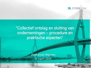 Emmanuel Wauters
8 maart 2016
“Collectief ontslag en sluiting van
ondernemingen – procedure en
praktische aspecten”
 