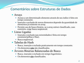 Comentários sobre Estruturas de Dados
 Arrays
   Acesso a um determinado elemento através de seu índice é feito em
    tempo constante.
   Inserção e exclusão de novos elementos depende da quantidade de
    elementos já existente no array.
   Permite uso de busca binária, se o array estiver classificado, caso
    contrário, exige busca seqüencial.
 Listas Ligadas
   Inserção e exclusão nas extremidades é feita em tempo
    constante(pilhas e filas).
   Busca seqüencial.
 Tabelas de Hash
   Busca, inserção e exclusão praticamente em tempo constante.
   Os elementos não são classificados.
 Árvores Binárias Balanceadas de Busca
   Busca, inserção e exclusão em tempo logarítmico.
   Os elementos são classificados.

                                                                          17
 