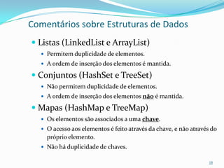 Comentários sobre Estruturas de Dados
 Listas (LinkedList e ArrayList)
   Permitem duplicidade de elementos.
   A ordem de inserção dos elementos é mantida.

 Conjuntos (HashSet e TreeSet)
   Não permitem duplicidade de elementos.
   A ordem de inserção dos elementos não é mantida.

 Mapas (HashMap e TreeMap)
   Os elementos são associados a uma chave.
   O acesso aos elementos é feito através da chave, e não através do
    próprio elemento.
   Não há duplicidade de chaves.

                                                                  18
 