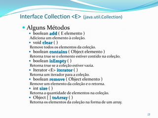 Interface Collection <E>            (java.util.Collection)

 Alguns Métodos
    boolean add ( E elemento )
   Adiciona um elemento à coleção.
    void clear ( )
   Remove todos os elementos da coleção.
    boolean contains ( Object elemento )
   Retorna true se o elemento estiver contido na coleção.
    boolean isEmpty ( )
   Retorna true se a coleção estiver vazia.
    Iterator <E> iterator ( )
   Retorna um iterador para a coleção.
    boolean remove ( Object elemento )
   Remove um elemento da coleção e o retorna.
    int size ( )
   Retorna a quantidade de elementos na coleção.
    Object [ ] toArray ( )
   Retorna os elementos da coleção na forma de um array.

                                                             19
 