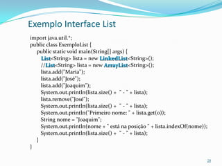 Exemplo Interface List
import java.util.*;
public class ExemploList {
  public static void main(String[] args) {
    List<String> lista = new LinkedList<String>();
    //List<String> lista = new ArrayList<String>();
    lista.add("Maria");
    lista.add("José");
    lista.add("Joaquim");
    System.out.println(lista.size() + " - " + lista);
    lista.remove("José");
    System.out.println(lista.size() + " - " + lista);
    System.out.println("Primeiro nome: " + lista.get(0));
    String nome = "Joaquim";
    System.out.println(nome + " está na posição " + lista.indexOf(nome));
    System.out.println(lista.size() + " - " + lista);
  }
}

                                                                        20
 
