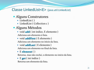 Classe LinkedList<E>             (java.util.LinkedList)

 Alguns Construtores
    LinkedList ( )
    LinkedList ( Collection c )

 Alguns Métodos
    void add ( int índice, E elemento )
   Adiciona um elemento à lista.
    void addFirst ( E elemento )
   Adiciona um elemento no início da lista.
    void addLast ( E elemento )
   Adiciona um elemento no final da lista.
    E element ( )
   Retorna, mas não exclui, o elemento no início da lista.
    E get ( int índice )
   Retorna um elemento da lista.

                                                             21
 