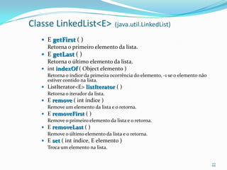 Classe LinkedList<E>                (java.util.LinkedList)

    E getFirst ( )
     Retorna o primeiro elemento da lista.
    E getLast ( )
     Retorna o último elemento da lista.
    int indexOf ( Object elemento )
     Retorna o índice da primeira ocorrência do elemento, -1 se o elemento não
     estiver contido na lista.
    ListIterator<E> listIterator ( )
     Retorna o iterador da lista.
    E remove ( int índice )
     Remove um elemento da lista e o retorna.
    E removeFirst ( )
     Remove o primeiro elemento da lista e o retorna.
    E removeLast ( )
     Remove o último elemento da lista e o retorna.
    E set ( int índice, E elemento )
     Troca um elemento na lista.


                                                                                 22
 