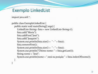 Exemplo LinkedList
import java.util.*;

public class ExemploLinkedList {
  public static void main(String[] args) {
     LinkedList<String> lista = new LinkedList<String>();
     lista.add("Maria");
     lista.addFirst("José");
     lista.add("Joaquim");
     System.out.println(lista.size() + " - " + lista);
     lista.removeFirst();
     System.out.println(lista.size() + " - " + lista);
     System.out.println("Último nome: " + lista.getLast());
     String nome = "José";
     System.out.println(nome + " está na posição " + lista.indexOf(nome));
  }
}


                                                                             23
 