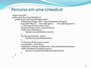 Percurso em uma LinkedList
import java.util.*;
public class PercursoLinkedList {
  public static void main(String[] args) {
           LinkedList<String> lista = new LinkedList<String>();
           lista.add("Maria"); lista.add("José");     lista.add("Joaquim");
           // Percurso do início para o final
           Iterator<String> item = lista.iterator();
           while (item.hasNext()) {
                 System.out.println(item.next());
           }
           for (String elemento : lista) {
                 System.out.println(elemento);
           }
           // Percurso do final para o início
           int tamanho = lista.size();
           ListIterator<String> itemReverso = lista.listIterator(tamanho);
           while (itemReverso.hasPrevious()) {
                 System.out.println(itemReverso.previous());
           }
  }
}



                                                                              24
 