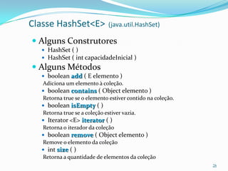 Classe HashSet<E>              (java.util.HashSet)

 Alguns Construtores
   HashSet ( )
   HashSet ( int capacidadeInicial )
 Alguns Métodos
   boolean add ( E elemento )
   Adiciona um elemento à coleção.
   boolean contains ( Object elemento )
   Retorna true se o elemento estiver contido na coleção.
   boolean isEmpty ( )
   Retorna true se a coleção estiver vazia.
   Iterator <E> iterator ( )
   Retorna o iterador da coleção
   boolean remove ( Object elemento )
   Remove o elemento da coleção
   int size ( )
   Retorna a quantidade de elementos da coleção
                                                            26
 