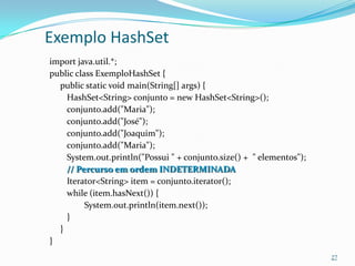 Exemplo HashSet
import java.util.*;
public class ExemploHashSet {
  public static void main(String[] args) {
    HashSet<String> conjunto = new HashSet<String>();
    conjunto.add("Maria");
    conjunto.add("José");
    conjunto.add("Joaquim");
    conjunto.add("Maria");
    System.out.println("Possui " + conjunto.size() + " elementos");
    // Percurso em ordem INDETERMINADA
    Iterator<String> item = conjunto.iterator();
    while (item.hasNext()) {
          System.out.println(item.next());
    }
  }
}
                                                                      27
 