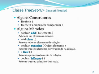 Classe TreeSet<E>             (java.util.TreeSet)

 Alguns Construtores
   TreeSet ( )
   TreeSet ( Comparator comparador )
 Alguns Métodos
   boolean add ( E elemento )
   Adiciona um elemento à coleção.
   void clear ( )
   Remove todos os elementos da coleção.
   boolean contains ( Object elemento )
   Retorna true se o elemento estiver contido na coleção.
   E first ( )
   Retorna o primeiro elemento da coleção.
   boolean isEmpty ( )
   Retorna true se a coleção estiver vazia.


                                                            28
 