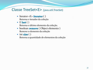 Classe TreeSet<E>          (java.util.TreeSet)

   Iterator <E> iterator ( )
    Retorna o iterador da coleção
   E last ( )
    Retorna o último elemento da coleção.
   boolean remove ( Object elemento )
    Remove o elemento da coleção
   int size ( )
    Retorna a quantidade de elementos da coleção




                                                   29
 