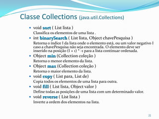 Classe Collections (java.util.Collections)
    void sort ( List lista )
     Classifica os elementos de uma lista .
    int binarySearch ( List lista, Object chavePesquisa )
     Retorna o índice I da lista onde o elemento está, ou um valor negativo I
     caso a chavePesquisa não seja encontrada. O elemento deve ser
     inserido na posição (I + 1) * -1 para a lista continuar ordenada.
    Object min (Collection coleção )
     Retorna o menor elemento da lista.
    Object max (Collection coleção )
     Retorna o maior elemento da lista.
    void copy ( List para, List de)
     Copia todos os elementos de uma lista para outra.
    void fill ( List lista, Object valor )
     Define todas as posições de uma lista com um determinado valor.
    void reverse ( List lista )
     Inverte a ordem dos elementos na lista.


                                                                         31
 