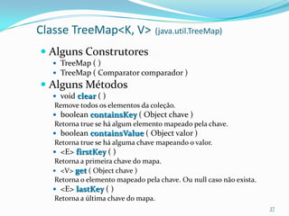 Classe TreeMap<K, V>              (java.util.TreeMap)

 Alguns Construtores
   TreeMap ( )
   TreeMap ( Comparator comparador )
 Alguns Métodos
   void clear ( )
   Remove todos os elementos da coleção.
   boolean containsKey ( Object chave )
   Retorna true se há algum elemento mapeado pela chave.
   boolean containsValue ( Object valor )
   Retorna true se há alguma chave mapeando o valor.
   <E> firstKey ( )
  Retorna a primeira chave do mapa.
   <V> get ( Object chave )
  Retorna o elemento mapeado pela chave. Ou null caso não exista.
   <E> lastKey ( )
   Retorna a última chave do mapa.
                                                                    37
 
