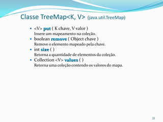 Classe TreeMap<K, V>             (java.util.TreeMap)

   <V> put ( K chave, V valor )
    Insere um mapeamento na coleção.
   boolean remove ( Object chave )
    Remove o elemento mapeado pela chave.
   int size ( )
    Retorna a quantidade de elementos da coleção.
   Collection <V> values ( )
    Retorna uma coleção contendo os valores do mapa.




                                                       38
 