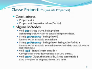 Classe Properties (java.util.Properties)
 Construtores
    Properties ( )
    Properties ( Properties valoresPadrão)
 Alguns Métodos
    void put (String chave, String valor)
     Define um par chave-valor no conjunto de propriedades.
    String getProperty ( String chave )
     Retorna o valor associado a uma chave.
    String getProperty ( String chave, String valorPadrão )
     Retorna o valor associado a uma chave ou valorPadrão caso a chave não
     seja encontrada.
    void load ( InputStream entrada )
     Carrega um conjunto de propriedades de uma entrada.
    void store ( OutputStream saída, String comentário )
     Salva o conjunto de propriedades em uma saída.


                                                                       39
 