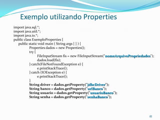 Exemplo utilizando Properties
import java.sql.*;
import java.util.*;
import java.io.*;
public class ExemploProperties {
  public static void main ( String args [ ] ) {
           Properties dados = new Properties();
           try {
                 FileInputStream fis = new FileInputStream("nomeArquivoPropriedades");
                 dados.load(fis);
           } catch(FileNotFoundException e) {
                 e.printStackTrace();
           } catch (IOException e) {
                 e.printStackTrace();
           }
           String driver = dados.getProperty("jdbcDriver");
           String banco = dados.getProperty("urlBanco");
           String usuario = dados.getProperty("usuarioBanco");
           String senha = dados.getProperty("senhaBanco");




                                                                                   40
 
