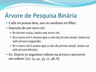 Árvore de Pesquisa Binária
 Cada nó possui dois, um ou nenhum nó filho;
 Inserção de um novo nó:
    Se árvore vazia, insira um novo nó;
    Se o novo nó é menor que a raiz da árvore atual, insira na
     sub-árvore esquerda;
    Se o novo nó é maior que a raiz da árvore atual, insira na
     sub-árvore direita;
 Ex: Inserir os seguintes valores na árvore e percorrer
  em ordem: [27, 13, 42, 33, 17, 48, 6]


                                                                  7
 